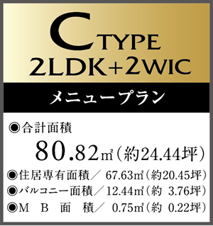 C　Type 2LDK+2WIC Menu Plan ・合計面積/80.82㎡（約24.44坪）　・住居専有面積/67.63㎡（約20.45坪）・バルコニー面積/12.44㎡（約3.76坪）・MB面積/0.75㎡（約0.22坪）